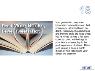 Your generation consumes
information in headlines and 140
characters: all breadth and no
depth. Creativity, thoughtfulness
and thinking skills are freed when
you’re forced to read a full book
cover to cover. All the keys to
your future success, lay in the
past experience of others. Make
sure to read a book a month
(fiction or non-fiction) and your
career will blossom.
 