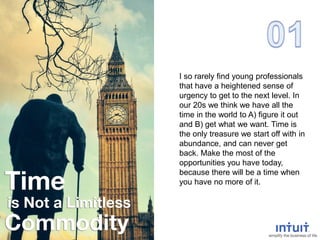 I so rarely find young professionals
that have a heightened sense of
urgency to get to the next level. In
our 20s we think we have all the
time in the world to A) figure it out
and B) get what we want. Time is
the only treasure we start off with in
abundance, and can never get
back. Make the most of the
opportunities you have today,
because there will be a time when
you have no more of it.
 