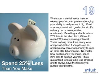 When your material needs meet or
exceed your income, you’re sabotaging
your ability to really make it big. Don’t
shackle yourself with golden handcuffs
(a fancy car or an expensive
apartment). Be willing and able to take
20% less in the short term, if it could
mean 200% more earning potential.
You’re nothing more than penny wise
and pound-foolish if you pass up an
amazing new career opportunity to keep
an extra little bit of income. No matter
how much money you make, spend
25% less to support your life. It’s a
guaranteed formula to be less stressed
and to always have the flexibility to
pursue your dreams.
 