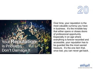 Over time, your reputation is the
most valuable currency you have
in business. It’s the invisible key
that either opens or closes doors
of professional opportunity.
Especially in an age where
everything is forever recorded and
accessible, your reputation has to
be guarded like the most sacred
treasure. It’s the one item that,
once lost, you can never get back.
 