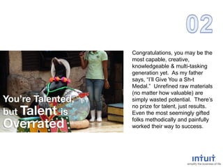 Congratulations, you may be the
most capable, creative,
knowledgeable & multi-tasking
generation yet. As my father
says, “I’ll Give You a Sh-t
Medal.” Unrefined raw materials
(no matter how valuable) are
simply wasted potential. There’s
no prize for talent, just results.
Even the most seemingly gifted
folks methodically and painfully
worked their way to success.
 