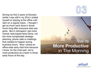 During my first 2 years at Docstoc
(while I was still in my 20’s) I prided
myself on staying at the office until
3am on a regular basis. I thought I
got so much work done in those
hours long after everyone else was
gone. But in retrospect I got more
menial, task-based items done, not
the more complicated strategic
planning, phone calls or meetings
that needed to happen during
business hours. Now I stress an
office-wide early start time because
I know, for the most part, we’re
more productive as a team in those
early hours of the day.
 