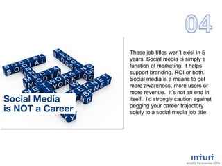 These job titles won’t exist in 5
years. Social media is simply a
function of marketing; it helps
support branding, ROI or both.
Social media is a means to get
more awareness, more users or
more revenue. It’s not an end in
itself. I’d strongly caution against
pegging your career trajectory
solely to a social media job title.
 