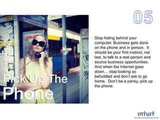 Stop hiding behind your
computer. Business gets done
on the phone and in person. It
should be your first instinct, not
last, to talk to a real person and
source business opportunities.
And when the Internet goes
down… stop looking so
befuddled and don’t ask to go
home. Don’t be a pansy, pick up
the phone.
 