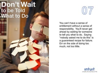 You can’t have a sense of
entitlement without a sense of
responsibility. You’ll never get
ahead by waiting for someone
to tell you what to do. Saying
“nobody asked me to do this” is
a guaranteed recipe for failure.
Err on the side of doing too
much, not too little.
 