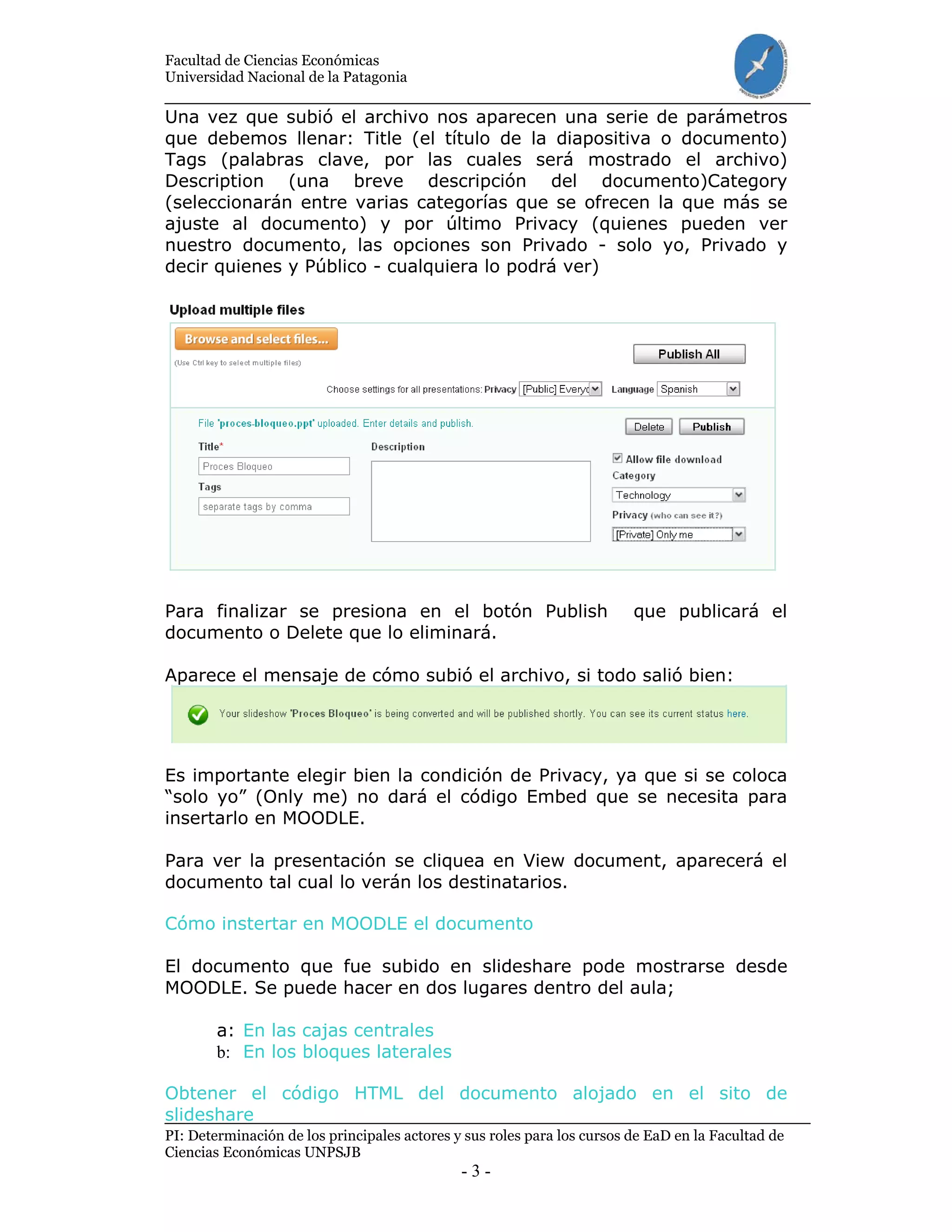 Facultad de Ciencias Económicas
Universidad Nacional de la Patagonia
PI: Determinación de los principales actores y sus roles para los cursos de EaD en la Facultad de
Ciencias Económicas UNPSJB
- 3 -
Una vez que subió el archivo nos aparecen una serie de parámetros
que debemos llenar: Title (el título de la diapositiva o documento)
Tags (palabras clave, por las cuales será mostrado el archivo)
Description (una breve descripción del documento)Category
(seleccionarán entre varias categorías que se ofrecen la que más se
ajuste al documento) y por último Privacy (quienes pueden ver
nuestro documento, las opciones son Privado - solo yo, Privado y
decir quienes y Público - cualquiera lo podrá ver)
Para finalizar se presiona en el botón Publish que publicará el
documento o Delete que lo eliminará.
Aparece el mensaje de cómo subió el archivo, si todo salió bien:
Es importante elegir bien la condición de Privacy, ya que si se coloca
“solo yo” (Only me) no dará el código Embed que se necesita para
insertarlo en MOODLE.
Para ver la presentación se cliquea en View document, aparecerá el
documento tal cual lo verán los destinatarios.
Cómo instertar en MOODLE el documento
El documento que fue subido en slideshare pode mostrarse desde
MOODLE. Se puede hacer en dos lugares dentro del aula;
a: En las cajas centrales
b: En los bloques laterales
Obtener el código HTML del documento alojado en el sito de
slideshare
 