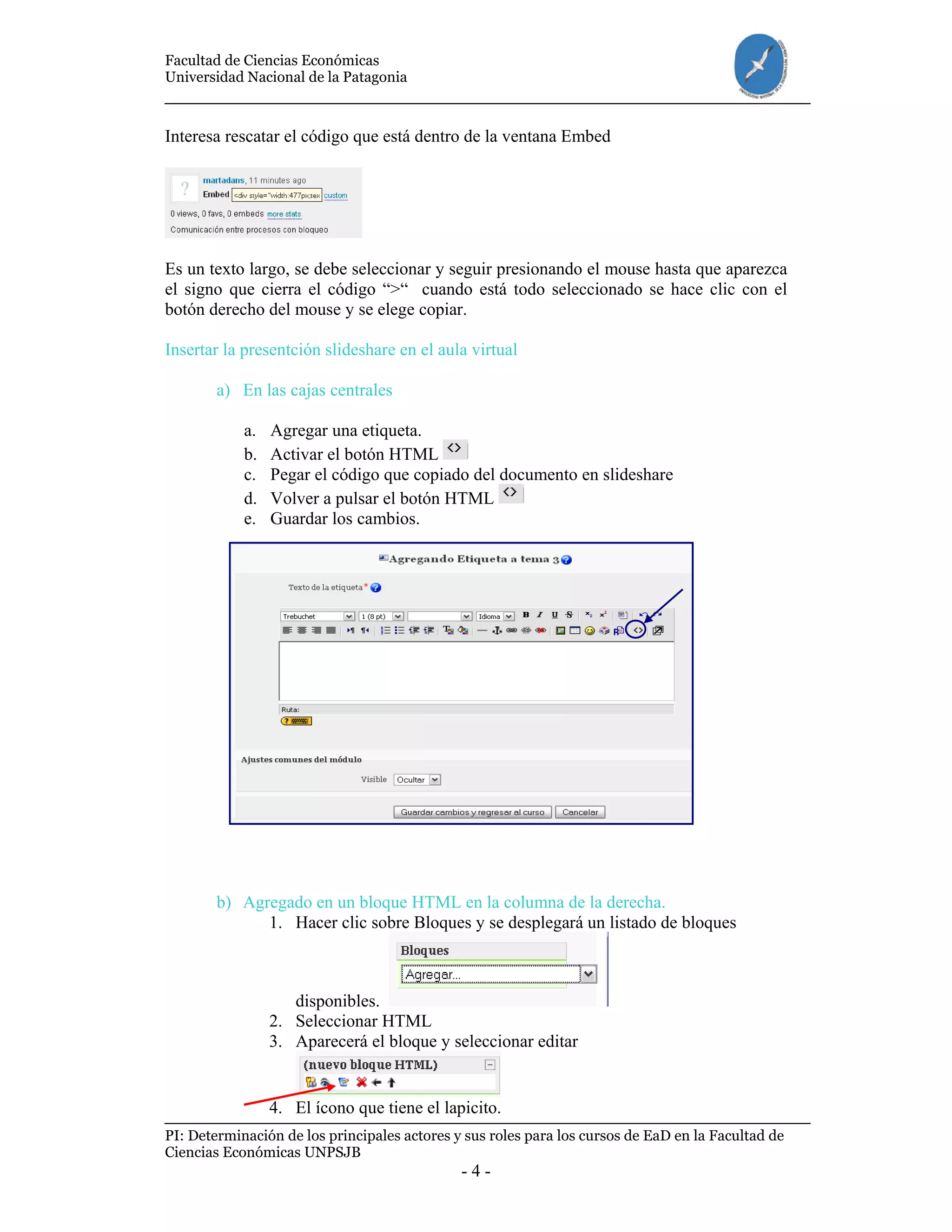 Facultad de Ciencias Económicas
Universidad Nacional de la Patagonia
PI: Determinación de los principales actores y sus roles para los cursos de EaD en la Facultad de
Ciencias Económicas UNPSJB
- 4 -
Interesa rescatar el código que está dentro de la ventana Embed
Es un texto largo, se debe seleccionar y seguir presionando el mouse hasta que aparezca
el signo que cierra el código “>“ cuando está todo seleccionado se hace clic con el
botón derecho del mouse y se elege copiar.
Insertar la presentción slideshare en el aula virtual
a) En las cajas centrales
a. Agregar una etiqueta.
b. Activar el botón HTML
c. Pegar el código que copiado del documento en slideshare
d. Volver a pulsar el botón HTML
e. Guardar los cambios.
b) Agregado en un bloque HTML en la columna de la derecha.
1. Hacer clic sobre Bloques y se desplegará un listado de bloques
disponibles.
2. Seleccionar HTML
3. Aparecerá el bloque y seleccionar editar
4. El ícono que tiene el lapicito.
 