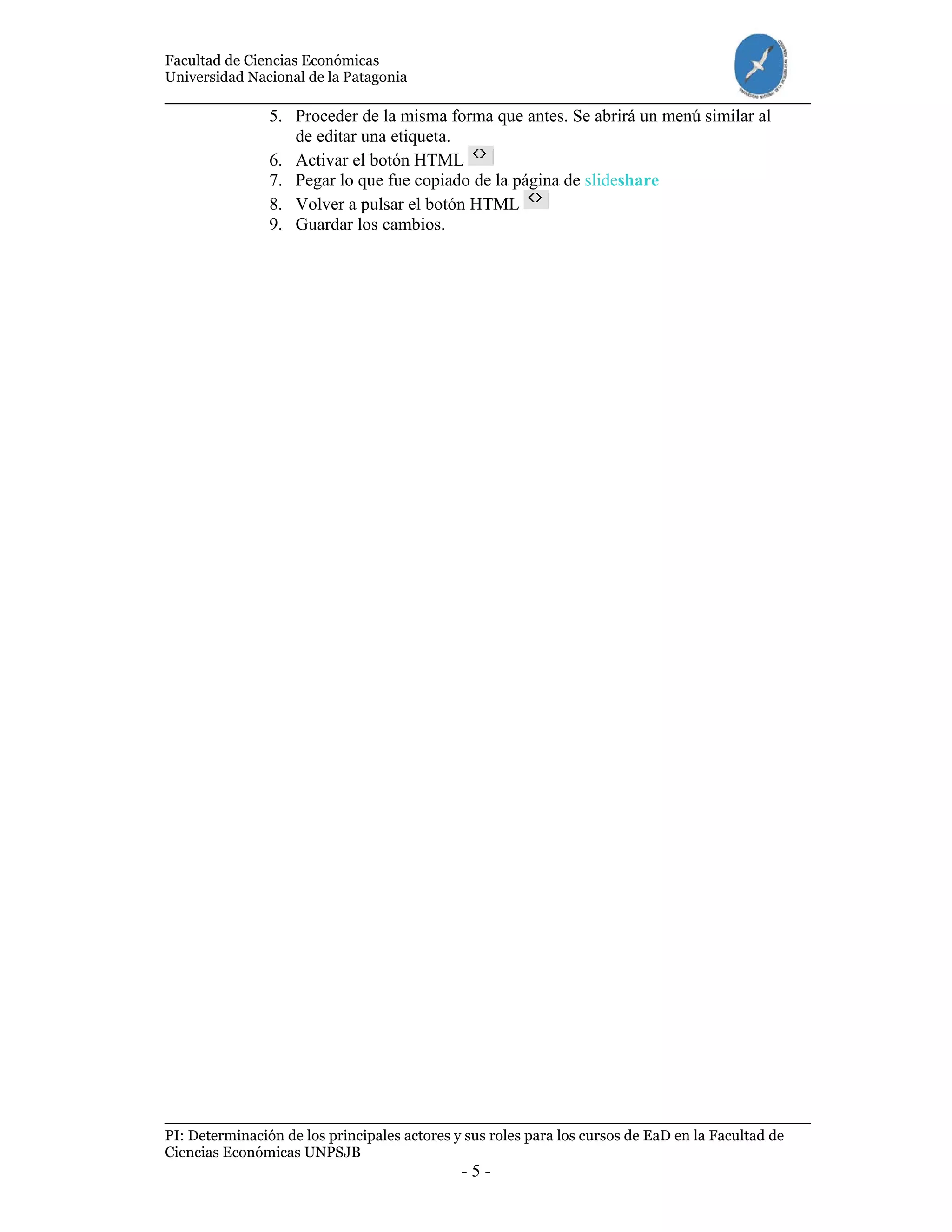Facultad de Ciencias Económicas
Universidad Nacional de la Patagonia
PI: Determinación de los principales actores y sus roles para los cursos de EaD en la Facultad de
Ciencias Económicas UNPSJB
- 5 -
5. Proceder de la misma forma que antes. Se abrirá un menú similar al
de editar una etiqueta.
6. Activar el botón HTML
7. Pegar lo que fue copiado de la página de slideshare
8. Volver a pulsar el botón HTML
9. Guardar los cambios.
 