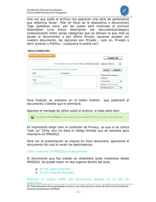 Facultad de Ciencias Económicas
Universidad Nacional de la Patagonia
PI: Determinación de los principales actores y sus roles para los cursos de EaD en la Facultad de
Ciencias Económicas UNPSJB
- 3 -
Una vez que subió el archivo nos aparecen una serie de parámetros
que debemos llenar: Title (el título de la diapositiva o documento)
Tags (palabras clave, por las cuales será mostrado el archivo)
Description (una breve descripción del documento)Category
(seleccionarán entre varias categorías que se ofrecen la que más se
ajuste al documento) y por último Privacy (quienes pueden ver
nuestro documento, las opciones son Privado - solo yo, Privado y
decir quienes y Público - cualquiera lo podrá ver)
Para finalizar se presiona en el botón Publish que publicará el
documento o Delete que lo eliminará.
Aparece el mensaje de cómo subió el archivo, si todo salió bien:
Es importante elegir bien la condición de Privacy, ya que si se coloca
“solo yo” (Only me) no dará el código Embed que se necesita para
insertarlo en MOODLE.
Para ver la presentación se cliquea en View document, aparecerá el
documento tal cual lo verán los destinatarios.
Cómo instertar en MOODLE el documento
El documento que fue subido en slideshare pode mostrarse desde
MOODLE. Se puede hacer en dos lugares dentro del aula;
a: En las cajas centrales
b: En los bloques laterales
Obtener el código HTML del documento alojado en el sito de
slideshare
 