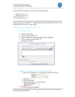 Facultad de Ciencias Económicas
Universidad Nacional de la Patagonia
PI: Determinación de los principales actores y sus roles para los cursos de EaD en la Facultad de
Ciencias Económicas UNPSJB
- 4 -
Interesa rescatar el código que está dentro de la ventana Embed
Es un texto largo, se debe seleccionar y seguir presionando el mouse hasta que aparezca
el signo que cierra el código “>“ cuando está todo seleccionado se hace clic con el
botón derecho del mouse y se elege copiar.
Insertar la presentción slideshare en el aula virtual
a) En las cajas centrales
a. Agregar una etiqueta.
b. Activar el botón HTML
c. Pegar el código que copiado del documento en slideshare
d. Volver a pulsar el botón HTML
e. Guardar los cambios.
b) Agregado en un bloque HTML en la columna de la derecha.
1. Hacer clic sobre Bloques y se desplegará un listado de bloques
disponibles.
2. Seleccionar HTML
3. Aparecerá el bloque y seleccionar editar
4. El ícono que tiene el lapicito.
 