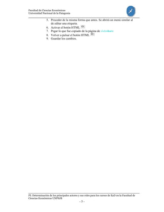 Facultad de Ciencias Económicas
Universidad Nacional de la Patagonia
PI: Determinación de los principales actores y sus roles para los cursos de EaD en la Facultad de
Ciencias Económicas UNPSJB
- 5 -
5. Proceder de la misma forma que antes. Se abrirá un menú similar al
de editar una etiqueta.
6. Activar el botón HTML
7. Pegar lo que fue copiado de la página de slideshare
8. Volver a pulsar el botón HTML
9. Guardar los cambios.
 
