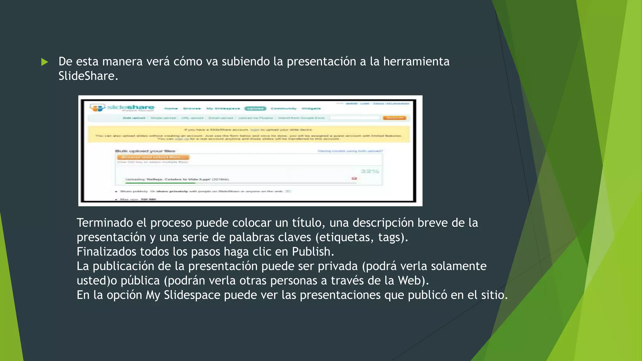  De esta manera verá cómo va subiendo la presentación a la herramienta
SlideShare.
Terminado el proceso puede colocar un título, una descripción breve de la
presentación y una serie de palabras claves (etiquetas, tags).
Finalizados todos los pasos haga clic en Publish.
La publicación de la presentación puede ser privada (podrá verla solamente
usted)o pública (podrán verla otras personas a través de la Web).
En la opción My Slidespace puede ver las presentaciones que publicó en el sitio.
 