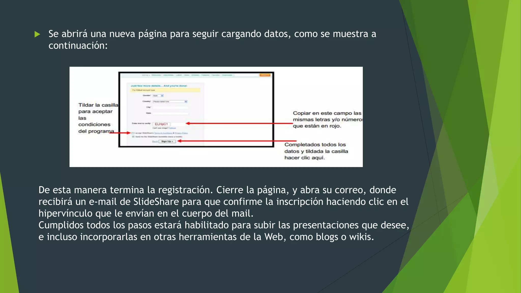  Se abrirá una nueva página para seguir cargando datos, como se muestra a
continuación:
De esta manera termina la registración. Cierre la página, y abra su correo, donde
recibirá un e-mail de SlideShare para que confirme la inscripción haciendo clic en el
hipervínculo que le envían en el cuerpo del mail.
Cumplidos todos los pasos estará habilitado para subir las presentaciones que desee,
e incluso incorporarlas en otras herramientas de la Web, como blogs o wikis.
 
