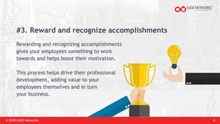 © 2018 EdGE Networks 6
#3. Reward and recognize accomplishments
Rewarding and recognizing accomplishments
gives your employees something to work
towards and helps boost their motivation.
This process helps drive their professional
development, adding value to your
employees themselves and in turn
your business.
 