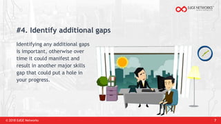 © 2018 EdGE Networks 7
#4. Identify additional gaps
Identifying any additional gaps
is important, otherwise over
time it could manifest and
result in another major skills
gap that could put a hole in
your progress.
 