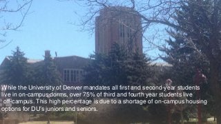While the University of Denver mandates all first and second-year students
live in on-campus dorms, over 75% of third and fourth year students live
off-campus. This high percentage is due to a shortage of on-campus housing
options for DU’s juniors and seniors.
 