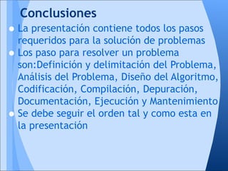 Conclusiones
• La presentación contiene todos los pasos
  requeridos para la solución de problemas
• Los paso para resolver un problema
    son:Definición y delimitación del Problema,
    Análisis del Problema, Diseño del Algoritmo,
    Codificación, Compilación, Depuración,
    Documentación, Ejecución y Mantenimiento
•   Se debe seguir el orden tal y como esta en
    la presentación
 