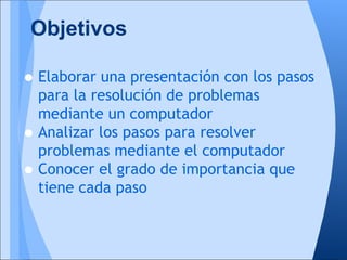 Objetivos

• Elaborar una presentación con los pasos
    para la resolución de problemas
    mediante un computador
•   Analizar los pasos para resolver
    problemas mediante el computador
•   Conocer el grado de importancia que
    tiene cada paso
 