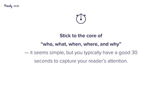 14/25
Stick to the core of
“who, what, when, where, and why”
— it seems simple, but you typically have a good 30
seconds to capture your reader’s attention.

 