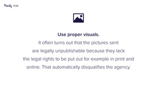 17/25
Use proper visuals.
It often turns out that the pictures sent
are legally unpublishable because they lack
the legal rights to be put out for example in print and
online. That automatically disqualifies the agency.

 