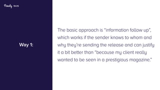 19/25
Way 1:
The basic approach is “information follow up”,
which works if the sender knows to whom and
why they’re sending the release and can justify
it a bit better than “because my client really
wanted to be seen in a prestigious magazine.”
 