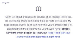 23/25
“Don’t talk about products and services at all. Instead, tell stories.
Be interesting, create something that’s going to be valuable. My
suggestion is always: don’t start with what your company does, in-
stead start with the problems that your buyers have” advises
David Meerman Scott in our interview. Read it and start jour
journey with brand journalism right now!

 