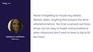 4/25
Avoid is forgetting to include key details.
Names, dates, anything that answers the who/
what/when/where. You’d be surprised, but those
things can be easy to forget, and journalists or
other influencers don’t want to have to dig to fill
the holes.danielle capriato
PRNewswire
 