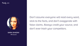 6/25
Don’t assume everyone will read every word,
stick to the facts, and don’t exaggerate with
false claims. Always credit your source, and
don’t ever trash your competitors.
sara ghazaii
PR Council
 