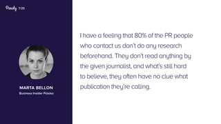 7/25
I have a feeling that 80% of the PR people
who contact us don’t do any research
beforehand. They don’t read anything by
the given journalist, and what’s still hard
to believe, they often have no clue what
publication they’re calling.marta bellon
Business Insider Polska:
 