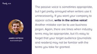 8/25
The passive voice is sometimes appropriate,
but I get pretty annoyed when writers use it
unnecessarily. If you want your company to
appear active, write in the active voice!
Another mistake can be to use business
jargon. Again, there are times when industry
terms may be appropriate, but it’s easy to
forget that your target audience (journalists
and readers) may not be familiar with the
terms you take for granted.
james kotecki
AutomatedInsights
 