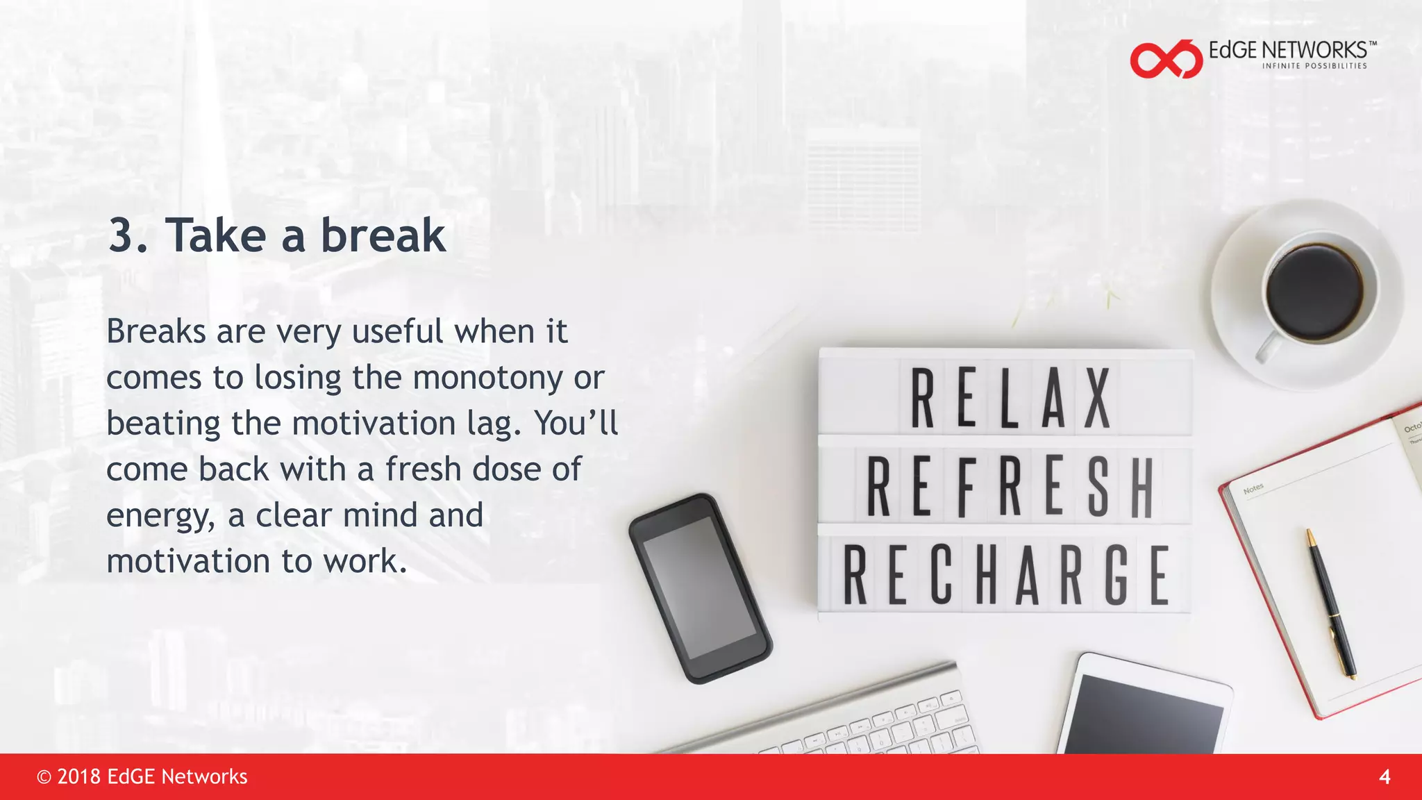 © 2018 EdGE Networks 4
3. Take a break
Breaks are very useful when it
comes to losing the monotony or
beating the motivation lag. You’ll
come back with a fresh dose of
energy, a clear mind and
motivation to work.
 