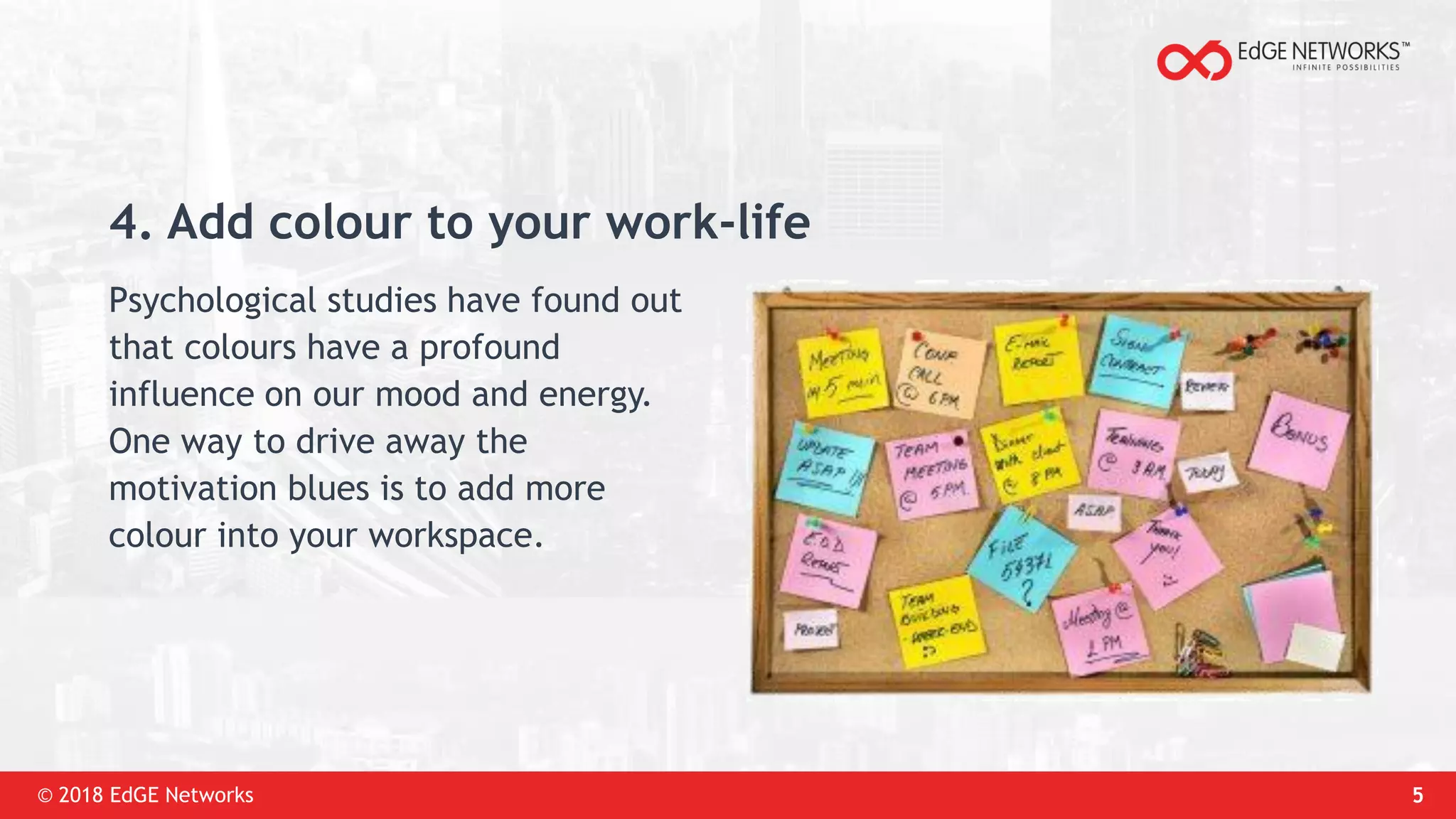 © 2018 EdGE Networks 5
4. Add colour to your work-life
Psychological studies have found out
that colours have a profound
influence on our mood and energy.
One way to drive away the
motivation blues is to add more
colour into your workspace.
 