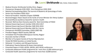 Dr. Laxmi Shrikhande MD; FICOG; FICMU;FICMCH
• Medical Director-Shrikhande Fertility Clinic, Nagpur
• Chairperson Designate ICOG 2020 , Vice Chairperson ICOG 2019
• National Corresponding Editor-The Journal of Obstetrics & Gynecology of India
• Senior Vice President FOGSI 2012
• Patron & President -Vidarbha Chapter ISOPARB
• Received Nagpur Ratan Award at the hands of Union Minister Shri Nitinji Gadkari
• Received Bharat excellence Award for women’s health
• Received Mehroo Dara Hansotia award for Best Committee of FOGSI
• National Governing Council member ICOG 2012-2017
• National Governing Council Member ISAR 2014-2019
• National Governing Council Member IAGE for 3 terms
• Chairperson-HIV/AIDS Committee, FOGSI (2007-09)
• President Nagpur OB/GY Society 2005-06
• Immediate Past President Menopause Society, Nagpur
• Associate member of RCOG
• Member of European Society of Human Reproduction
• Visited 96 FOGSI Societies as invited faculty
• Delivered 11 orations and 450 guest lectures
• Publications-Twenty National & eleven International
• Presented Papers in FIGO, AICOG, SAFOG, AICC-RCOG conferences
• Conducted adolescent health programme for more than 15,000 adolescent girls
• Conducted health awareness programme for more than 10,000 women
 