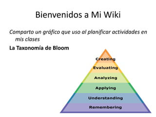 Bienvenidos a Mi Wiki
Comparto un gráfico que uso al planificar actividades en
mis clases
La Taxonomía de Bloom
 