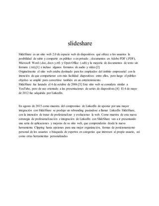 slideshare
SlideShare es un sitio web 2.0 de espacio web de dispositivos que ofrece a los usuarios la
posibilidad de subir y compartir en público o en privado ; documentos en Adobe PDF (.PDF),
Microsoft Word (.doc,.docx y.rtf) y Open Office (.odt) y la mayoría de documentos de texto sin
formato (.txt),[1] e incluso algunos formatos de audio y vídeo.[2]
Originalmente el sitio web estaba destinado para los empleados del ámbito empresarial con la
intención de que compartieran con más facilidad diapositivas entre ellos, pero luego el público
objetivo se amplió para convertirse también en un entretenimiento.
SlideShare fue lanzado el 4 de octubre de 2006.[3] Este sitio web se considera similar a
YouTube, pero de uso orientado a las presentaciones de series de diapositivas.[4] El 4 de mayo
de 2012 fue adquirida por LinkedIn.
En agosto de 2015 como muestra del compromiso de LinkedIn de apostar por una mayor
integración con SlideShare se produjo un rebranding pasándose a llamar LinkedIn SlideShare,
con la intención de tratar de profesionalizar y evolucionar la web. Como muestra de esta nueva
estrategia de profesionalización e integración de LinkedIn con SlideShare van a ir presentando
una seria de aplicaciones y mejoras de su sitio web, que comprenderán desde la nueva
herramienta Clipping hasta opciones para una mejor organización, formas de posicionamiento
personal de los usuarios o búsqueda de expertos en categorías que interesen al propio usuario, así
como otras herramientas personalizadas
 