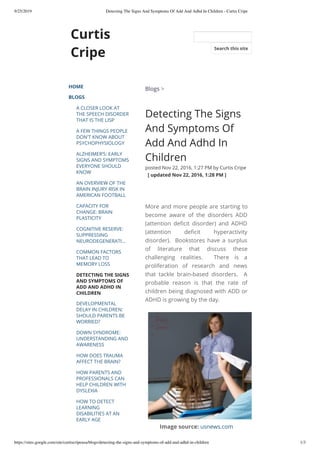 9/25/2019 Detecting The Signs And Symptoms Of Add And Adhd In Children - Curtis Cripe
https://sites.google.com/site/curtiscripeusa/blogs/detecting-the-signs-and-symptoms-of-add-and-adhd-in-children 1/3
Curtis
Cripe
HOME
BLOGS
A CLOSER LOOK AT
THE SPEECH DISORDER
THAT IS THE LISP
A FEW THINGS PEOPLE
DON'T KNOW ABOUT
PSYCHOPHYSIOLOGY
ALZHEIMER’S: EARLY
SIGNS AND SYMPTOMS
EVERYONE SHOULD
KNOW
AN OVERVIEW OF THE
BRAIN INJURY RISK IN
AMERICAN FOOTBALL
CAPACITY FOR
CHANGE: BRAIN
PLASTICITY
COGNITIVE RESERVE:
SUPPRESSING
NEURODEGENERATI…
COMMON FACTORS
THAT LEAD TO
MEMORY LOSS
DETECTING THE SIGNS
AND SYMPTOMS OF
ADD AND ADHD IN
CHILDREN
DEVELOPMENTAL
DELAY IN CHILDREN:
SHOULD PARENTS BE
WORRIED?
DOWN SYNDROME:
UNDERSTANDING AND
AWARENESS
HOW DOES TRAUMA
AFFECT THE BRAIN?
HOW PARENTS AND
PROFESSIONALS CAN
HELP CHILDREN WITH
DYSLEXIA
HOW TO DETECT
LEARNING
DISABILITIES AT AN
EARLY AGE
Blogs >
Detecting The Signs
And Symptoms Of
Add And Adhd In
Children
posted Nov 22, 2016, 1:27 PM by Curtis Cripe
  [ updated Nov 22, 2016, 1:28 PM ]
More and more people are starting to
become aware of the disorders ADD
(attention de cit disorder) and ADHD
(attention de cit hyperactivity
disorder).  Bookstores have a surplus
of literature that discuss these
challenging realities.  There is a
proliferation of research and news
that tackle brain-based disorders.  A
probable reason is that the rate of
children being diagnosed with ADD or
ADHD is growing by the day.
Image source: usnews.com
Search this site
 