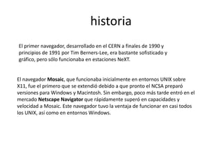 historia
El primer navegador, desarrollado en el CERN a finales de 1990 y
principios de 1991 por Tim Berners-Lee, era bastante sofisticado y
gráfico, pero sólo funcionaba en estaciones NeXT.


El navegador Mosaic, que funcionaba inicialmente en entornos UNIX sobre
X11, fue el primero que se extendió debido a que pronto el NCSA preparó
versiones para Windows y Macintosh. Sin embargo, poco más tarde entró en el
mercado Netscape Navigator que rápidamente superó en capacidades y
velocidad a Mosaic. Este navegador tuvo la ventaja de funcionar en casi todos
los UNIX, así como en entornos Windows.
 