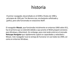historia
El primer navegador, desarrollado en el CERN a finales de 1990 y
principios de 1991 por Tim Berners-Lee, era bastante sofisticado y
gráfico, pero sólo funcionaba en estaciones NeXT.


El navegador Mosaic, que funcionaba inicialmente en entornos UNIX sobre X11,
fue el primero que se extendió debido a que pronto el NCSA preparó versiones
para Windows y Macintosh. Sin embargo, poco más tarde entró en el mercado
Netscape Navigator que rápidamente superó en capacidades y velocidad a
Mosaic. Este navegador tuvo la ventaja de funcionar en casi todos los UNIX, así
como en entornos Windows.
 