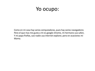 Yo ocupo:


Como en mi casa hay varias computadoras, pues hay varios navegadores
Pero el que mas me gusta a mi es google chrome, mi hermano usa safari,
Y mi papa firefox, casi nadie usa internet explorer, pero en ocaciones mi
Mama.
 