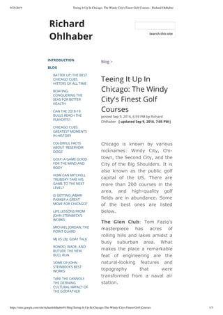 9/25/2019 Teeing It Up In Chicago: The Windy City's Finest Golf Courses - Richard Ohlhaber
https://sites.google.com/site/richardohlhaber01/blog/Teeing-It-Up-In-Chicago-The-Windy-Citys-Finest-Golf-Courses 1/3
Richard
Ohlhaber
INTRODUCTION
BLOG
BATTER UP: THE BEST
CHICAGO CUBS
HITTERS OF ALL TIME
BOATING:
CONQUERING THE
SEAS FOR BETTER
HEALTH
CAN THE 2018-19
BULLS REACH THE
PLAYOFFS?
CHICAGO CUBS:
GREATEST MOMENTS
IN HISTORY
COLORFUL FACTS
ABOUT 'RESERVOIR
DOGS'
GOLF: A GAME GOOD
FOR THE MIND AND
BODY
HOW CAN MITCHELL
TRUBISKY TAKE HIS
GAME TO THE NEXT
LEVEL?
IS GETTING JABARI
PARKER A GREAT
MOVE FOR CHICAGO?
LIFE LESSONS FROM
JOHN STEINBECK’S
WORKS
MICHAEL JORDAN, THE
POINT GUARD
MJ VS LBJ: GOAT TALK
RONDO, WADE, AND
BUTLER: THE NEW
BULL RUN
SOME OF JOHN
STEINBECK’S BEST
WORKS
TAKE THE CANNOLI:
THE DEFINING
CULTURAL IMPACT OF
THE GODFATHER
Blog >
Teeing It Up In
Chicago: The Windy
City's Finest Golf
Courses
posted Sep 9, 2016, 6:59 PM by Richard
Ohlhaber   [ updated Sep 9, 2016, 7:05 PM ]
Chicago is known by various
nicknames: Windy City, Chi-
town, the Second City, and the
City of the Big Shoulders. It is
also known as the public golf
capital of the US. There are
more than 200 courses in the
area, and high-quality golf
fields are in abundance. Some
of the best ones are listed
below.
The Glen Club: Tom Fazio’s
masterpiece has acres of
rolling hills and lakes amidst a
busy suburban area. What
makes the place a remarkable
feat of engineering are the
natural-looking features and
topography that were
transformed from a naval air
station.
Search this site
 