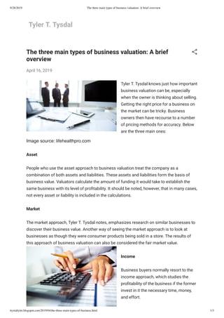 9/28/2019 The three main types of business valuation: A brief overview
ttystaltyler.blogspot.com/2019/04/the-three-main-types-of-business.html 1/3
Tyler T. Tysdal
Image source: lifehealthpro.com
The three main types of business valuation: A brief
overview
April 16, 2019
Tyler T. Tysdal knows just how important
business valuation can be, especially
when the owner is thinking about selling.
Getting the right price for a business on
the market can be tricky. Business
owners then have recourse to a number
of pricing methods for accuracy. Below
are the three main ones:
Asset
People who use the asset approach to business valuation treat the company as a
combination of both assets and liabilities. These assets and liabilities form the basis of
business value. Valuators calculate the amount of funding it would take to establish the
same business with its level of pro tability. It should be noted, however, that in many cases,
not every asset or liability is included in the calculations.
Market
The market approach, Tyler T. Tysdal notes, emphasizes research on similar businesses to
discover their business value. Another way of seeing the market approach is to look at
businesses as though they were consumer products being sold in a store. The results of
this approach of business valuation can also be considered the fair market value.
Income
Business buyers normally resort to the
income approach, which studies the
pro tability of the business if the former
invest in it the necessary time, money,
and effort.
 