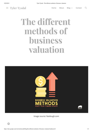 9/28/2019 Tyler Tysdal - The different methods of business valuation
https://sites.google.com/view/tylertysdal/blog/the-different-methods-of-business-valuation?authuser=0 1/3
The different
methods of
business
valuation
Image source: feedough.com
Tyler Tysdal Home About Blog Contact
 