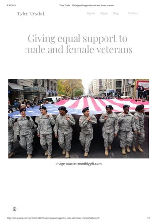 9/30/2019 Tyler Tysdal - Giving equal support to male and female veterans
https://sites.google.com/view/tylertysdal/blog/giving-equal-support-to-male-and-female-veterans?authuser=0 1/3
Giving equal support to
male and female veterans
Image source: monthlygift.com
Tyler Tysdal Home About Blog Contact
 