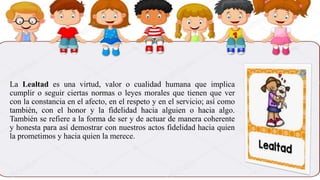 La Lealtad es una virtud, valor o cualidad humana que implica
cumplir o seguir ciertas normas o leyes morales que tienen que ver
con la constancia en el afecto, en el respeto y en el servicio; así como
también, con el honor y la fidelidad hacia alguien o hacia algo.
También se refiere a la forma de ser y de actuar de manera coherente
y honesta para así demostrar con nuestros actos fidelidad hacia quien
la prometimos y hacia quien la merece.
 
