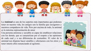 La Amistad es uno de los soportes más importantes que podemos
tener en nuestra vida, los amigos son la familia que escogemos y
nuestros compañeros de vida. Pero por encima de todo, la amistad
es la máxima representación de amor
Una persona amistosa y sociable es capaz de establecer relaciones
con los demás, que se caracterizan por el respeto a las opiniones
de cada cual y a sus diferencias de costumbre. El valor de la
amistad nos dispone hacer amables y afectuosos con los otros y a
tener interés ellos renunciando al egoísmo.
 