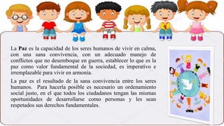 La Paz es la capacidad de los seres humanos de vivir en calma,
con una sana convivencia, con un adecuado manejo de
conflictos que no desemboque en guerra, establecer lo que es la
paz como valor fundamental de la sociedad, es imperativo e
irremplazable para vivir en armonía.
La paz es el resultado de la sana convivencia entre los seres
humanos. Para hacerla posible es necesario un ordenamiento
social justo, en el que todos los ciudadanos tengan las mismas
oportunidades de desarrollarse como personas y les sean
respetados sus derechos fundamentales.
 