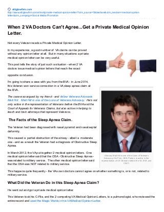 attiglawfirm.com
http://www.attiglawfirm.com/shoot/private-medical-opinion-letter/?utm_source=Slideshare&utm_medium=medical opinion
letter&utm_campaign=Social Media Promotion
Attorney Matt Hill is one of the Lions of Veterans
Advocacy. His Firm, Hill & Ponton, is active in the
representation of US Veterans before the VA, BVA, and
CAVC.
When 2 VA Doctors Can't Agree...Get a Private Medical Opinion
Letter.
Not every Veteran needs a Private Medical Opinion Letter.
In my experience, a good number of VA claims can be proved
without any opinion letter at all. But in many situations a private
medical opinion letter can be very useful.
This post tells the story of just such a situation - when 2 VA
doctors issue medical opinion letters that reach the exact
opposite conclusion.
I'm going to share a case with you from the BVA - in June 2014,
this Veteran won service connection in a VA sleep apnea claim at
the BVA.
The case was argued by my friend - and fellow Veterans Advocate
Matt Hill. Matt Hill is one of the Lions of Veterans Advocacy. He's not
only active in the representation of Veterans before the BVA and the
Court of Appeals for Veterans Claims, but also active in helping to
teach and train attorneys that represent Veterans.
The Facts of the Sleep Apnea Claim.
The Veteran had been diagnosed with nasal pyramid and nasal septal
deformity.
This caused a partial obstruction of the airway - albeit a moderate
one - and as a result the Veteran had a diagnosis of Obstructive Sleep
Apnea.
In March 2012, the VA put together 2 medical opinion letters. One
medical opinion letter said that the OSA - Obstructive Sleep Apnea -
was related to military service. The other medical opinion letter said
that the OSA was NOT related to military service.
This happens quite frequently - the VAs own doctors cannot agree on whether something is, or is not, related to
military service.
What Did the Veteran Do in this Sleep Apnea Claim?
He went out and got a private medical opinion letter.
This Veteran took his C-File, and the 2 competing VA Medical Opinion Letters, to a pulmonologist, who reviewed the
entire record and used the Magic Words in his VA Medical Opinion Letter.
 