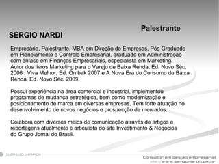 SÉRGIO NARDI Empresário, Palestrante, MBA em Direção de Empresas, Pós Graduado em Planejamento e Controle Empresarial, graduado em Administração com ênfase em Finanças Empresariais, especialista em Marketing. Autor dos livros Marketing para o Varejo de Baixa Renda, Ed. Novo Séc. 2006 , Viva Melhor, Ed. Ombak 2007 e A Nova Era do Consumo de Baixa Renda, Ed. Novo Séc. 2009. Possui experiência na área comercial e industrial, implementou programas de mudança estratégica, bem como modernização e posicionamento de marca em diversas empresas. Tem forte atuação no desenvolvimento de novos negócios e prospecção de mercados. Colabora com diversos meios de comunicação através de artigos e reportagens atualmente é articulista do site Investimento & Negócios do Grupo Jornal do Brasil. Palestrante 