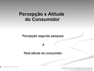 Percepção x Atitude  do Consumidor Percepção segundo pesquisa x Real atitude do consumidor  