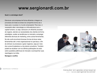 www.sergionardi.com.br Qual é a estratégia ideal? Estruturar uma empresa de forma eficiente e integrar os processos de todas as áreas da companhia tornou-se a base para o sucesso no mundo empresarial. Para isso, é necessário aliar a tecnologia e a infra-estrutura com o capital humano, ou seja, estruturar um eficiente processo de negócio, atender as necessidades dos clientes de forma estratégica, avaliar as tendências no mercado e empregar diferentes técnicas de marketing, entre outras ferramentas.  No site você encontrará diversas formas de levar estas ferramentas até o meio organizacional no qual atua, a fim de otimizar os processos e gerar negócios, seja por meio dos cursos & palestras ou da própria consultoria. Também poderá se atualizar com as últimas publicações do autor sobre questões polêmicas do mercado e acompanhar suas reportagens na mídia.  Navegue e confira 